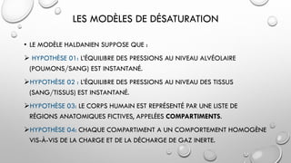 LES MODÈLES DE DÉSATURATION
• LE MODÈLE HALDANIEN SUPPOSE QUE :
 HYPOTHÈSE 01: L’ÉQUILIBRE DES PRESSIONS AU NIVEAU ALVÉOLAIRE
(POUMONS/SANG) EST INSTANTANÉ.
HYPOTHÈSE 02 : L’ÉQUILIBRE DES PRESSIONS AU NIVEAU DES TISSUS
(SANG/TISSUS) EST INSTANTANÉ.
HYPOTHÈSE 03: LE CORPS HUMAIN EST REPRÉSENTÉ PAR UNE LISTE DE
RÉGIONS ANATOMIQUES FICTIVES, APPELÉES COMPARTIMENTS.
HYPOTHÈSE 04: CHAQUE COMPARTIMENT A UN COMPORTEMENT HOMOGÈNE
VIS-À-VIS DE LA CHARGE ET DE LA DÉCHARGE DE GAZ INERTE.
 