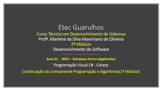 Etec Guarulhos
Curso Técnico em Desenvolvimento de Sistemas
Profª. Marlene da Silva Maximiano de Oliveira
2º Módulo
Desenvolvimento de Software
Aula 01 - WFA – Windows Forms Application
Programação Visual C# - Csharp
Continuação do componente Programação e Algoritmos(1º Módulo)
 
