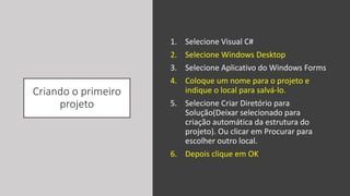 Criando o primeiro
projeto
1. Selecione Visual C#
2. Selecione Windows Desktop
3. Selecione Aplicativo do Windows Forms
4. Coloque um nome para o projeto e
indique o local para salvá-lo.
5. Selecione Criar Diretório para
Solução(Deixar selecionado para
criação automática da estrutura do
projeto). Ou clicar em Procurar para
escolher outro local.
6. Depois clique em OK
 