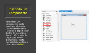 Inserindo um
Componente
Para inserir um
componente, basta
selecionar algum na
Caixa de Ferramentas
(Toolbox) e depois clicar
dentro do formulário
(Form1). Ou um duplo
clique para inserir
diretamente. Neste
exemplo foi escolhido o
componente Label.
 