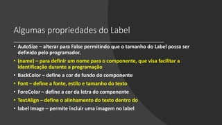 Algumas propriedades do Label
• AutoSize – alterar para False permitindo que o tamanho do Label possa ser
definido pelo programador.
• (name) – para definir um nome para o componente, que visa facilitar a
identificação durante a programação
• BackColor – define a cor de fundo do componente
• Font – define a fonte, estilo e tamanho do texto
• ForeColor – define a cor da letra do componente
• TextAlign – define o alinhamento do texto dentro do
• label Image – permite incluir uma imagem no label
 