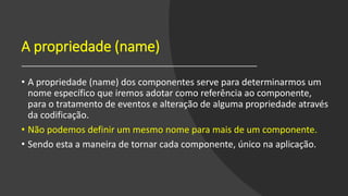 A propriedade (name)
• A propriedade (name) dos componentes serve para determinarmos um
nome específico que iremos adotar como referência ao componente,
para o tratamento de eventos e alteração de alguma propriedade através
da codificação.
• Não podemos definir um mesmo nome para mais de um componente.
• Sendo esta a maneira de tornar cada componente, único na aplicação.
 