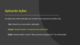 Aplicando Ações
As ações que serão aplicadas aos eventos dos respectivos botões são:
Sair: Deverá ser encerrada a aplicação
Limpar: Deverá limpar o conteúdo da minhaLabel
Exibir: Deverá exibir o texto “Meu primeiro programa!!!” na minhaLabel
 