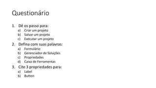 Questionário
1. Dê os passo para:
a) Criar um projeto
b) Salvar um projeto
c) Executar um projeto
2. Defina com suas palavras:
a) Formulário
b) Gerenciador de Soluções
c) Propriedades
d) Caixa de Ferramentas
3. Cite 3 propriedades para:
a) Label
b) Button
 