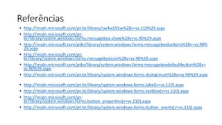 Referências
• http://msdn.microsoft.com/pt-br/library/zw4w595w%28v=vs.110%29.aspx
• http://msdn.microsoft.com/pt-
br/library/system.windows.forms.messagebox.show%28v=vs.90%29.aspx
• http://msdn.microsoft.com/ptbr/library/system.windows.forms.messageboxbuttons%28v=vs.90%
29.aspx
• http://msdn.microsoft.com/pt-
br/library/system.windows.forms.messageboxicon%28v=vs.90%29.aspx
• http://msdn.microsoft.com/ptbr/library/system.windows.forms.messageboxdefaultbutton%28v=
vs.90%29.aspx
• http://msdn.microsoft.com/pt-br/library/system.windows.forms.dialogresult%28v=vs.90%29.aspx
• http://msdn.microsoft.com/pt-br/library/system.windows.forms.label(v=vs.110).aspx
• http://msdn.microsoft.com/pt-br/library/system.windows.forms.textbox(v=vs.110).aspx
• http://msdn.microsoft.com/pt-
br/library/system.windows.forms.button_properties(v=vs.110).aspx
• http://msdn.microsoft.com/pt-br/library/system.windows.forms.button_events(v=vs.110).aspx
 