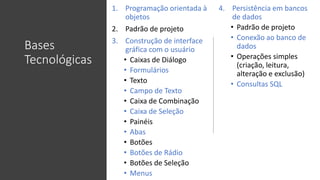 Bases
Tecnológicas
1. Programação orientada à
objetos
2. Padrão de projeto
3. Construção de interface
gráfica com o usuário
• Caixas de Diálogo
• Formulários
• Texto
• Campo de Texto
• Caixa de Combinação
• Caixa de Seleção
• Painéis
• Abas
• Botões
• Botões de Rádio
• Botões de Seleção
• Menus
4. Persistência em bancos
de dados
• Padrão de projeto
• Conexão ao banco de
dados
• Operações simples
(criação, leitura,
alteração e exclusão)
• Consultas SQL
 