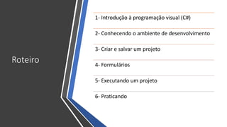 Roteiro
1- Introdução à programação visual (C#)
2- Conhecendo o ambiente de desenvolvimento
3- Criar e salvar um projeto
4- Formulários
5- Executando um projeto
6- Praticando
 