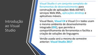 Introdução
ao Visual
Studio
Visual Studio é um conjunto completo de
ferramentas de desenvolvimento para
construção de aplicações Web ASP.NET,
serviços Web XML, aplicações desktop e
aplicativos móveis.
Visual Basic, Visual C# e Visual C++ todos usam
o mesmo ambiente de desenvolvimento
integrado (IDE), que permite o
compartilhamento de ferramentas e facilita a
criação de soluções de linguagens
Versão usada será a mesma do semestre
anterior: Visual Studio 2017
 