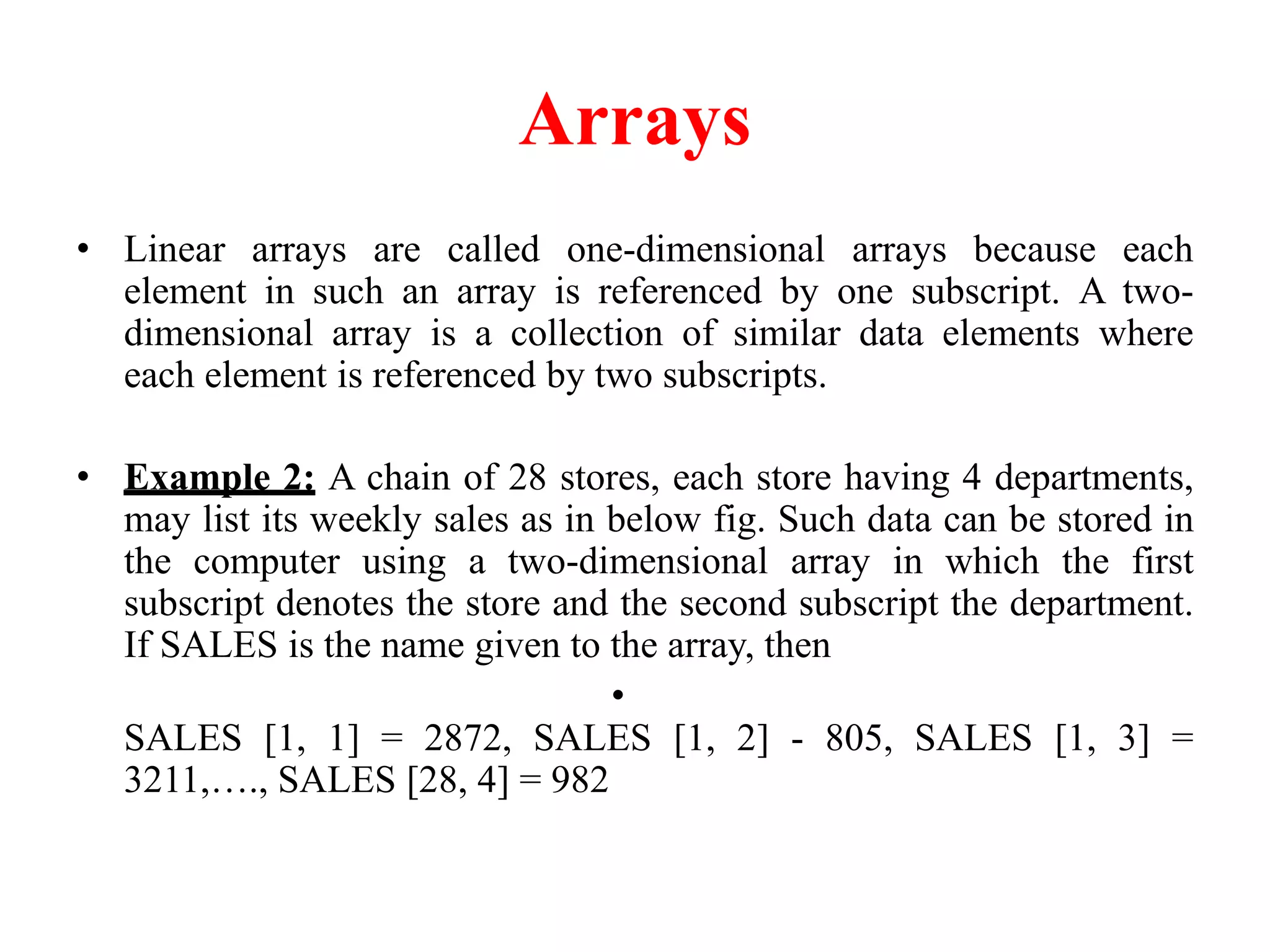Arrays
• Linear arrays are called one-dimensional arrays because each
element in such an array is referenced by one subscript. A two-
dimensional array is a collection of similar data elements where
each element is referenced by two subscripts.
• Example 2: A chain of 28 stores, each store having 4 departments,
may list its weekly sales as in below fig. Such data can be stored in
the computer using a two-dimensional array in which the first
subscript denotes the store and the second subscript the department.
If SALES is the name given to the array, then
•
SALES [1, 1] = 2872, SALES [1, 2] - 805, SALES [1, 3] =
3211,…., SALES [28, 4] = 982
 