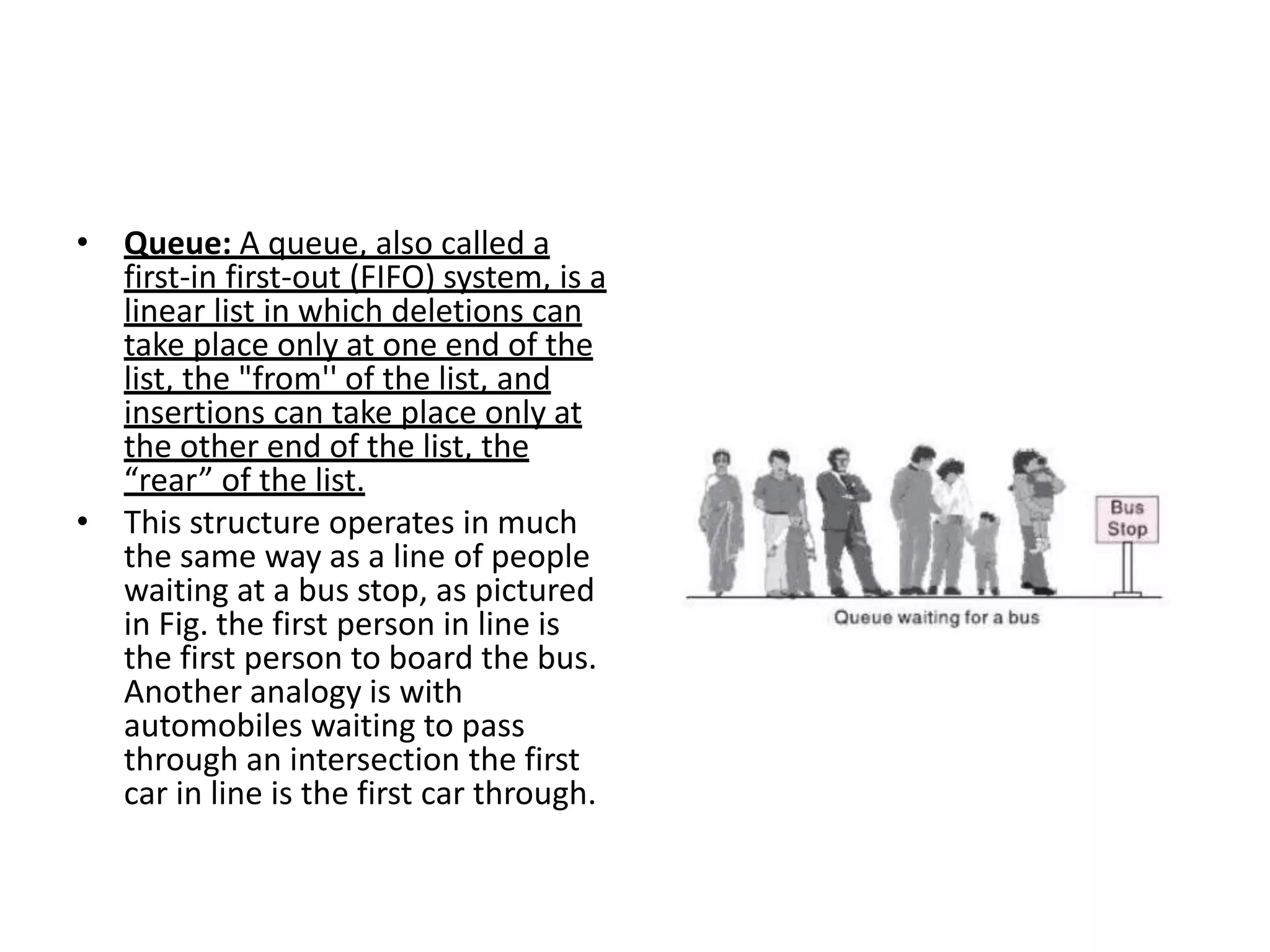 • Queue: A queue, also called a
first-in first-out (FIFO) system, is a
linear list in which deletions can
take place only at one end of the
list, the "from'' of the list, and
insertions can take place only at
the other end of the list, the
“rear” of the list.
• This structure operates in much
the same way as a line of people
waiting at a bus stop, as pictured
in Fig. the first person in line is
the first person to board the bus.
Another analogy is with
automobiles waiting to pass
through an intersection the first
car in line is the first car through.
 