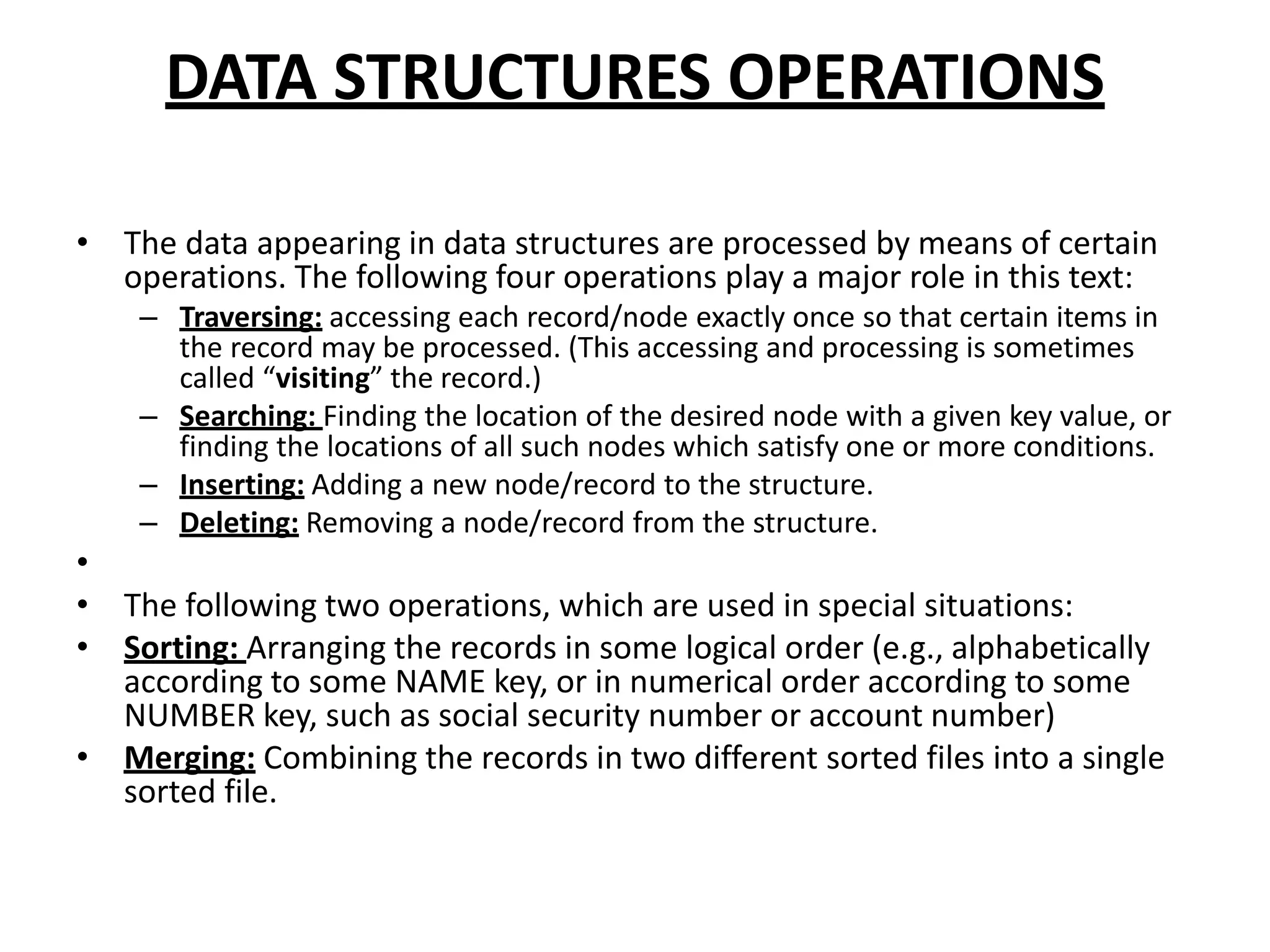 DATA STRUCTURES OPERATIONS
• The data appearing in data structures are processed by means of certain
operations. The following four operations play a major role in this text:
– Traversing: accessing each record/node exactly once so that certain items in
the record may be processed. (This accessing and processing is sometimes
called “visiting” the record.)
– Searching: Finding the location of the desired node with a given key value, or
finding the locations of all such nodes which satisfy one or more conditions.
– Inserting: Adding a new node/record to the structure.
– Deleting: Removing a node/record from the structure.
•
• The following two operations, which are used in special situations:
• Sorting: Arranging the records in some logical order (e.g., alphabetically
according to some NAME key, or in numerical order according to some
NUMBER key, such as social security number or account number)
• Merging: Combining the records in two different sorted files into a single
sorted file.
 