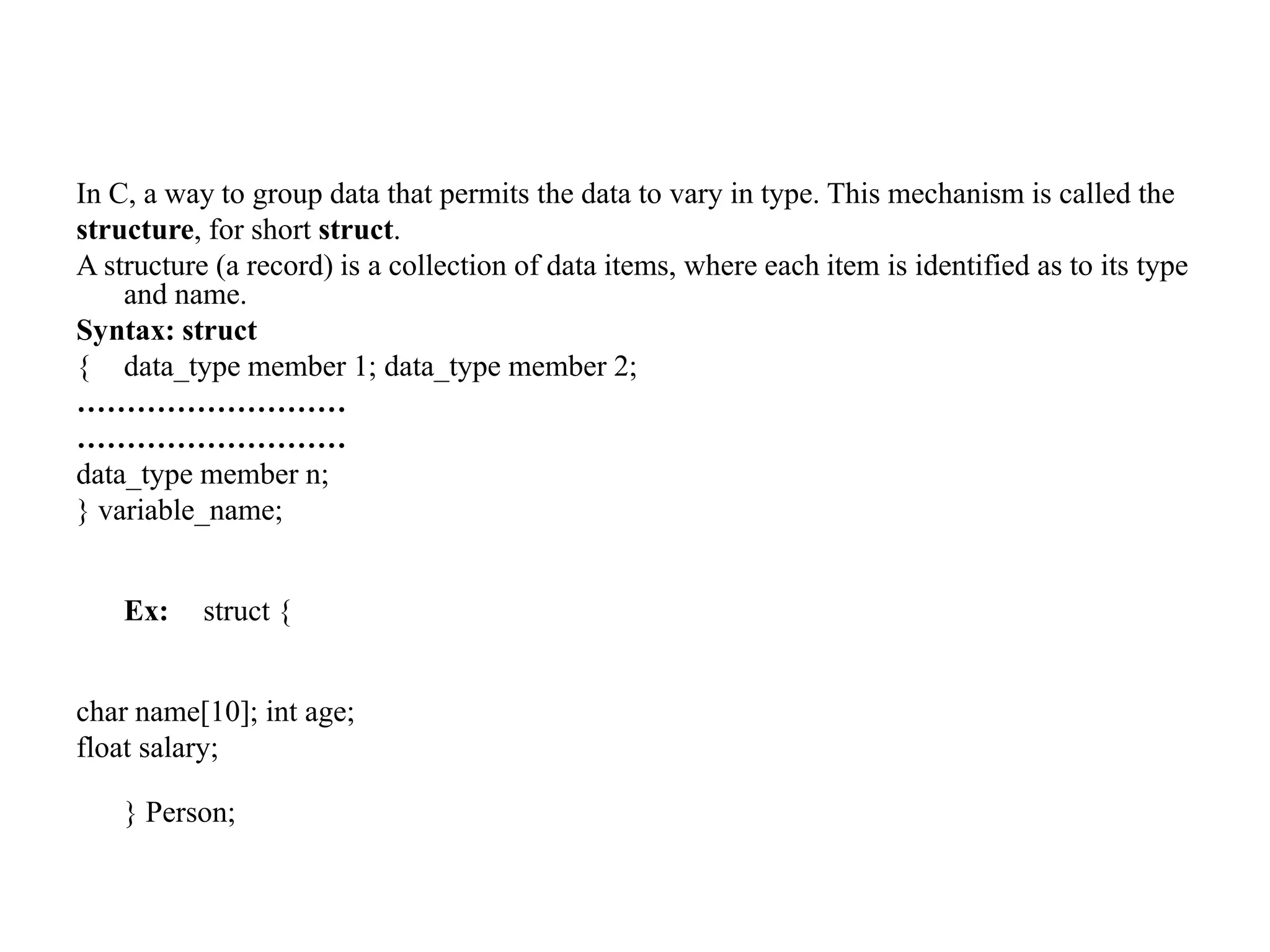 In C, a way to group data that permits the data to vary in type. This mechanism is called the
structure, for short struct.
A structure (a record) is a collection of data items, where each item is identified as to its type
and name.
Syntax: struct
{ data_type member 1; data_type member 2;
………………………
………………………
data_type member n;
} variable_name;
Ex: struct {
char name[10]; int age;
float salary;
} Person;
 