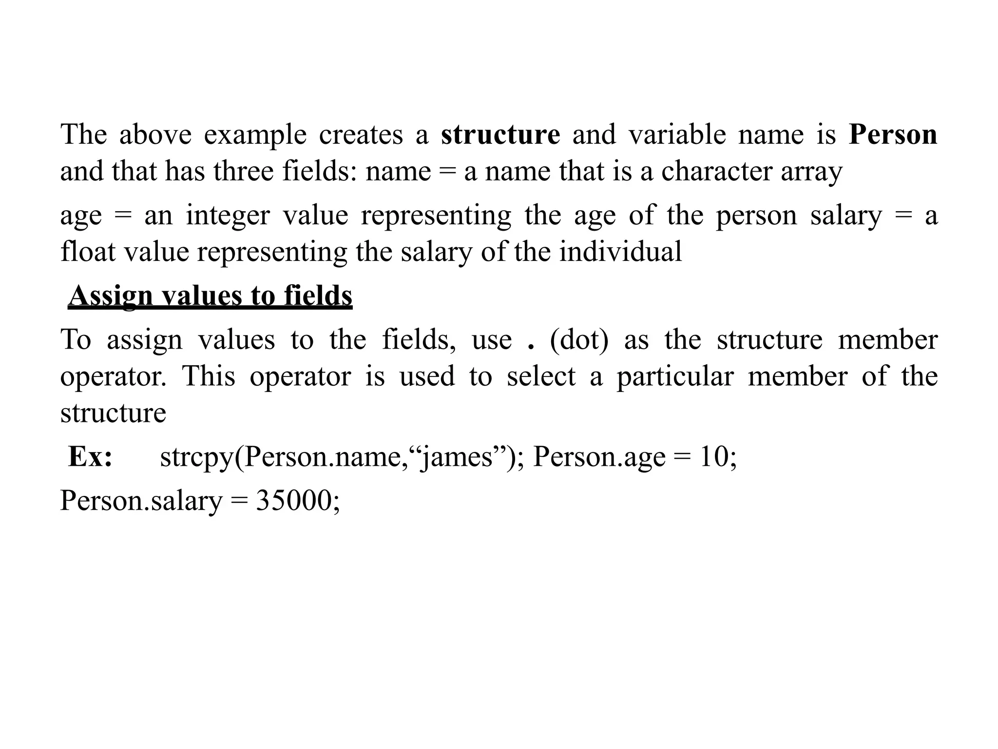 The above example creates a structure and variable name is Person
and that has three fields: name = a name that is a character array
age = an integer value representing the age of the person salary = a
float value representing the salary of the individual
Assign values to fields
To assign values to the fields, use . (dot) as the structure member
operator. This operator is used to select a particular member of the
structure
Ex: strcpy(Person.name,“james”); Person.age = 10;
Person.salary = 35000;
 