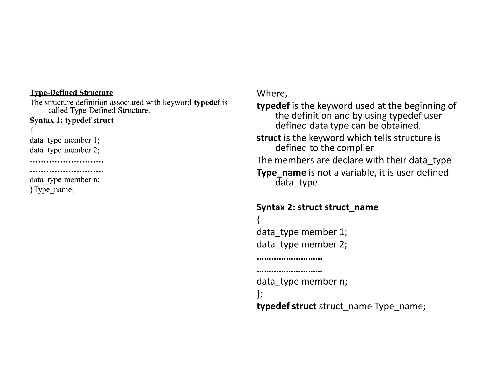 Type-Defined Structure
The structure definition associated with keyword typedef is
called Type-Defined Structure.
Syntax 1: typedef struct
{
data_type member 1;
data_type member 2;
………………………
………………………
data_type member n;
}Type_name;
Where,
typedef is the keyword used at the beginning of
the definition and by using typedef user
defined data type can be obtained.
struct is the keyword which tells structure is
defined to the complier
The members are declare with their data_type
Type_name is not a variable, it is user defined
data_type.
Syntax 2: struct struct_name
{
data_type member 1;
data_type member 2;
………………………
………………………
data_type member n;
};
typedef struct struct_name Type_name;
 