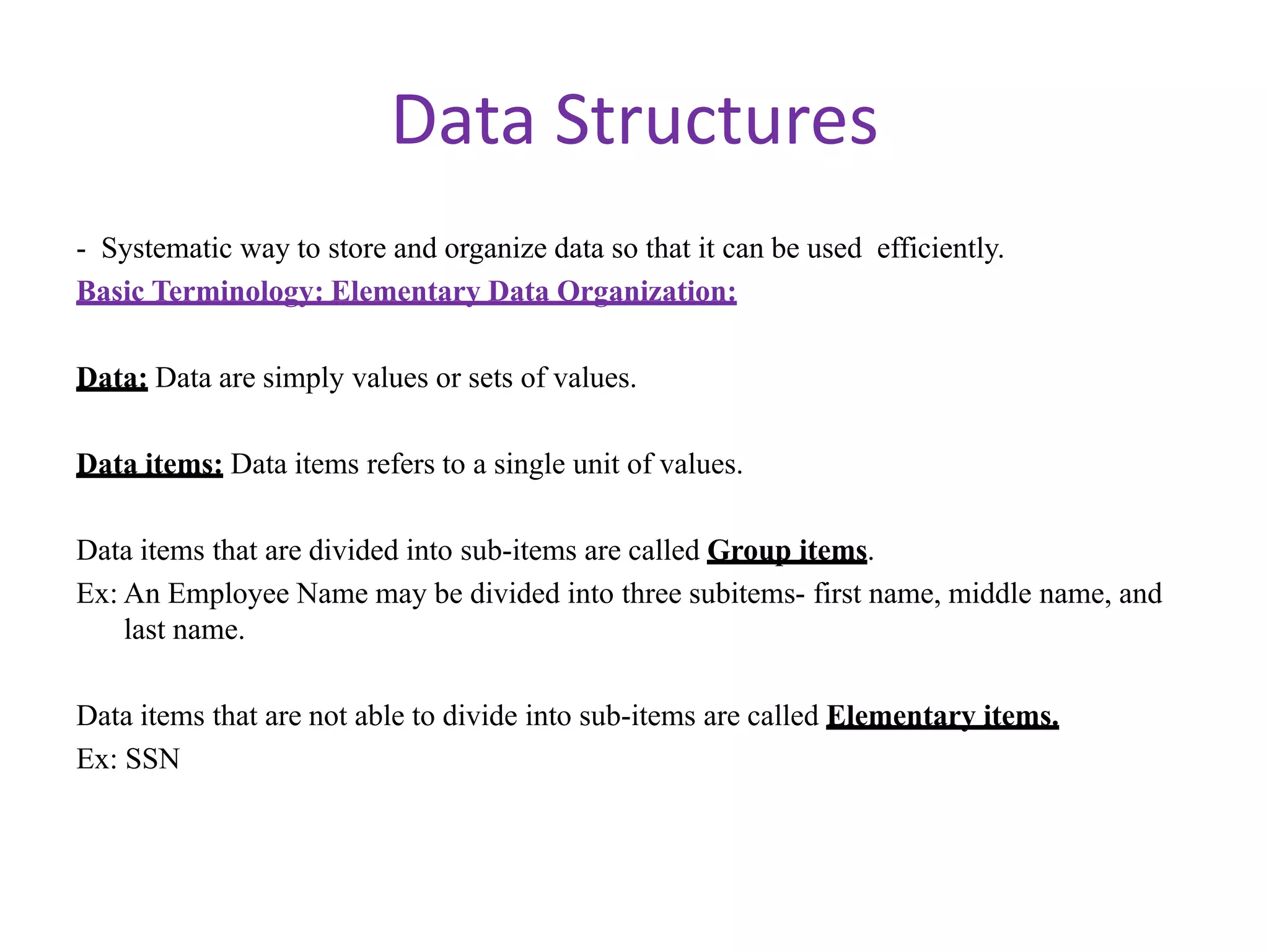 Data Structures
- Systematic way to store and organize data so that it can be used efficiently.
Basic Terminology: Elementary Data Organization:
Data: Data are simply values or sets of values.
Data items: Data items refers to a single unit of values.
Data items that are divided into sub-items are called Group items.
Ex: An Employee Name may be divided into three subitems- first name, middle name, and
last name.
Data items that are not able to divide into sub-items are called Elementary items.
Ex: SSN
 