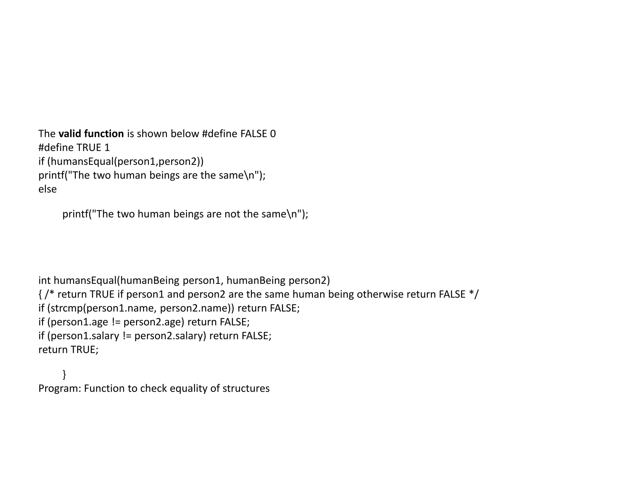 The valid function is shown below #define FALSE 0
#define TRUE 1
if (humansEqual(person1,person2))
printf("The two human beings are the samen");
else
printf("The two human beings are not the samen");
int humansEqual(humanBeing person1, humanBeing person2)
{ /* return TRUE if person1 and person2 are the same human being otherwise return FALSE */
if (strcmp(person1.name, person2.name)) return FALSE;
if (person1.age != person2.age) return FALSE;
if (person1.salary != person2.salary) return FALSE;
return TRUE;
}
Program: Function to check equality of structures
 