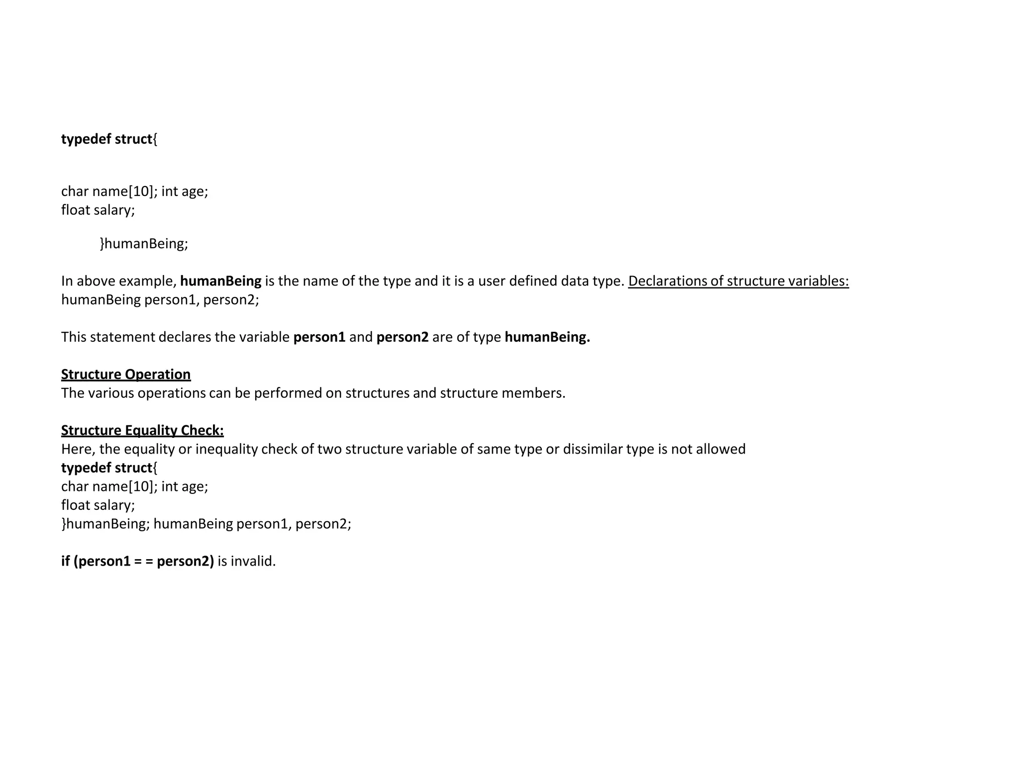 typedef struct{
char name[10]; int age;
float salary;
}humanBeing;
In above example, humanBeing is the name of the type and it is a user defined data type. Declarations of structure variables:
humanBeing person1, person2;
This statement declares the variable person1 and person2 are of type humanBeing.
Structure Operation
The various operations can be performed on structures and structure members.
Structure Equality Check:
Here, the equality or inequality check of two structure variable of same type or dissimilar type is not allowed
typedef struct{
char name[10]; int age;
float salary;
}humanBeing; humanBeing person1, person2;
if (person1 = = person2) is invalid.
 