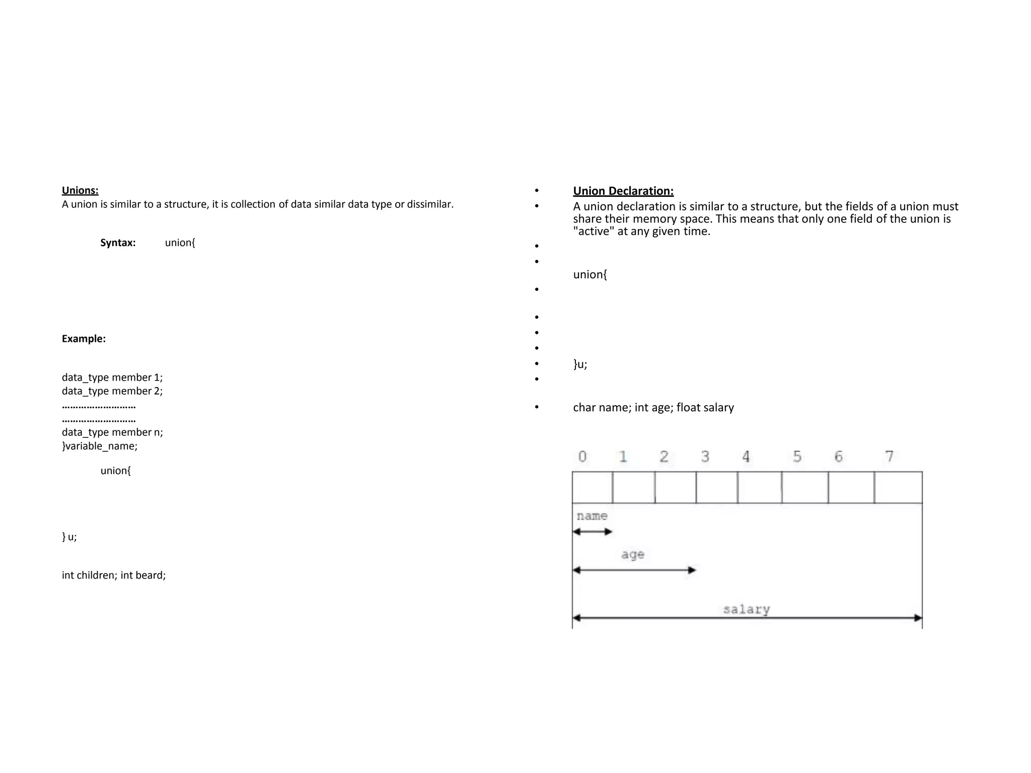 Unions:
A union is similar to a structure, it is collection of data similar data type or dissimilar.
Syntax: union{
Example:
data_type member 1;
data_type member 2;
………………………
………………………
data_type member n;
}variable_name;
union{
} u;
int children; int beard;
• Union Declaration:
• A union declaration is similar to a structure, but the fields of a union must
share their memory space. This means that only one field of the union is
"active" at any given time.
•
•
union{
•
•
•
•
• }u;
•
• char name; int age; float salary
 