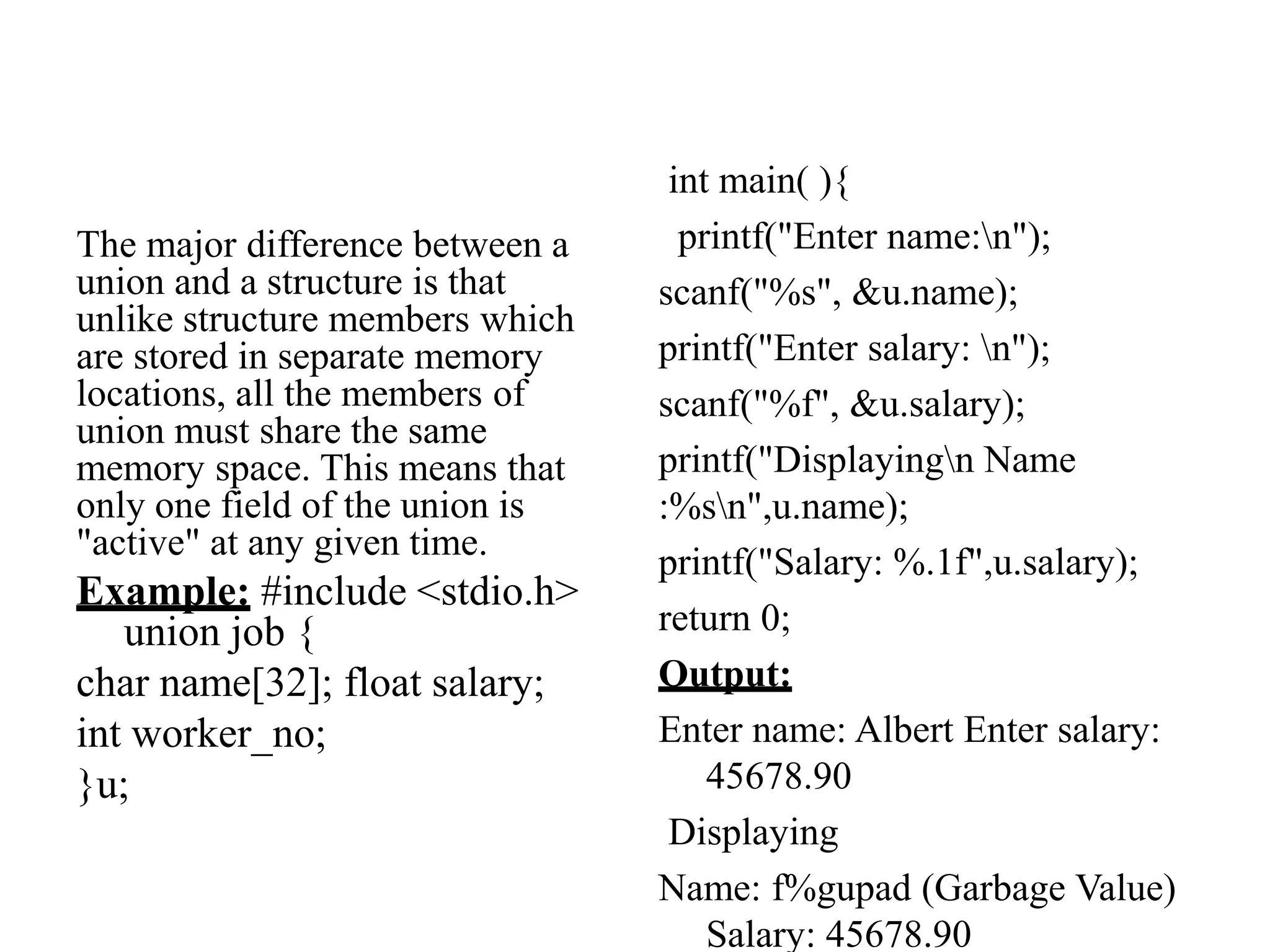 The major difference between a
union and a structure is that
unlike structure members which
are stored in separate memory
locations, all the members of
union must share the same
memory space. This means that
only one field of the union is
"active" at any given time.
Example: #include <stdio.h>
union job {
char name[32]; float salary;
int worker_no;
}u;
int main( ){
printf("Enter name:n");
scanf("%s", &u.name);
printf("Enter salary: n");
scanf("%f", &u.salary);
printf("Displayingn Name
:%sn",u.name);
printf("Salary: %.1f",u.salary);
return 0;
Output:
Enter name: Albert Enter salary:
45678.90
Displaying
Name: f%gupad (Garbage Value)
Salary: 45678.90
 