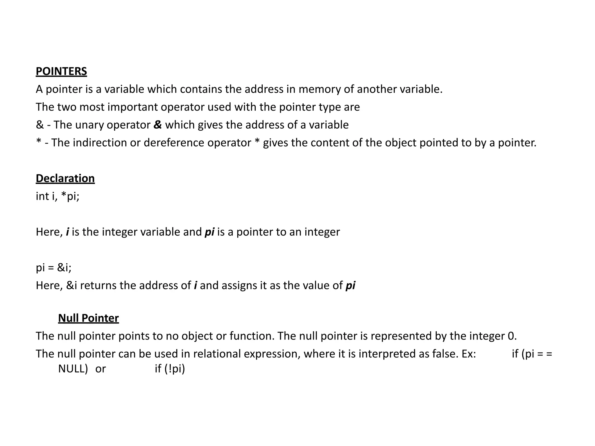 POINTERS
A pointer is a variable which contains the address in memory of another variable.
The two most important operator used with the pointer type are
& - The unary operator & which gives the address of a variable
* - The indirection or dereference operator * gives the content of the object pointed to by a pointer.
Declaration
int i, *pi;
Here, i is the integer variable and pi is a pointer to an integer
pi = &i;
Here, &i returns the address of i and assigns it as the value of pi
Null Pointer
The null pointer points to no object or function. The null pointer is represented by the integer 0.
The null pointer can be used in relational expression, where it is interpreted as false. Ex: if (pi = =
NULL) or if (!pi)
 