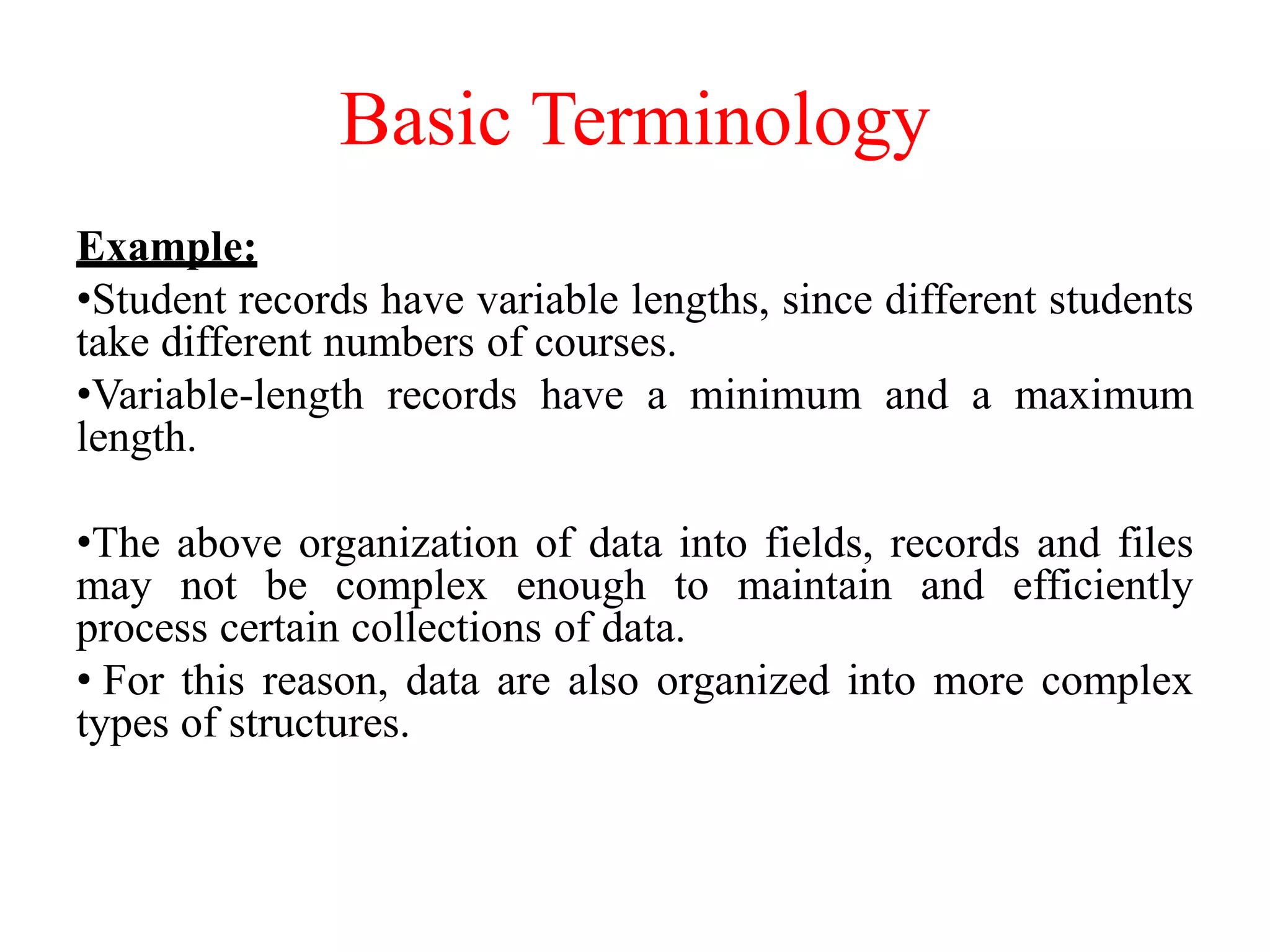 Basic Terminology
Example:
•Student records have variable lengths, since different students
take different numbers of courses.
•Variable-length records have a minimum and a maximum
length.
•The above organization of data into fields, records and files
may not be complex enough to maintain and efficiently
process certain collections of data.
• For this reason, data are also organized into more complex
types of structures.
 
