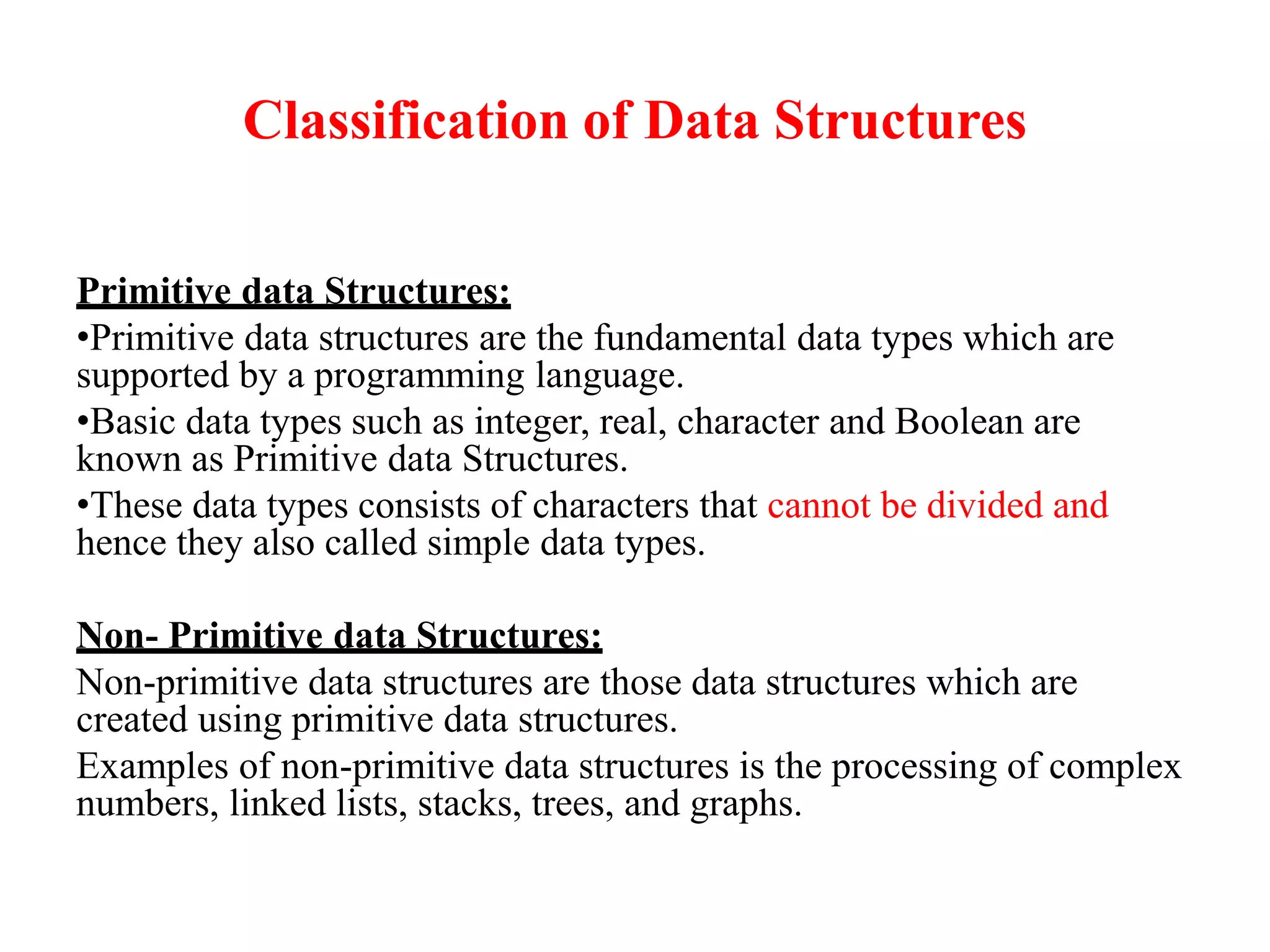Classification of Data Structures
Primitive data Structures:
•Primitive data structures are the fundamental data types which are
supported by a programming language.
•Basic data types such as integer, real, character and Boolean are
known as Primitive data Structures.
•These data types consists of characters that cannot be divided and
hence they also called simple data types.
Non- Primitive data Structures:
Non-primitive data structures are those data structures which are
created using primitive data structures.
Examples of non-primitive data structures is the processing of complex
numbers, linked lists, stacks, trees, and graphs.
 