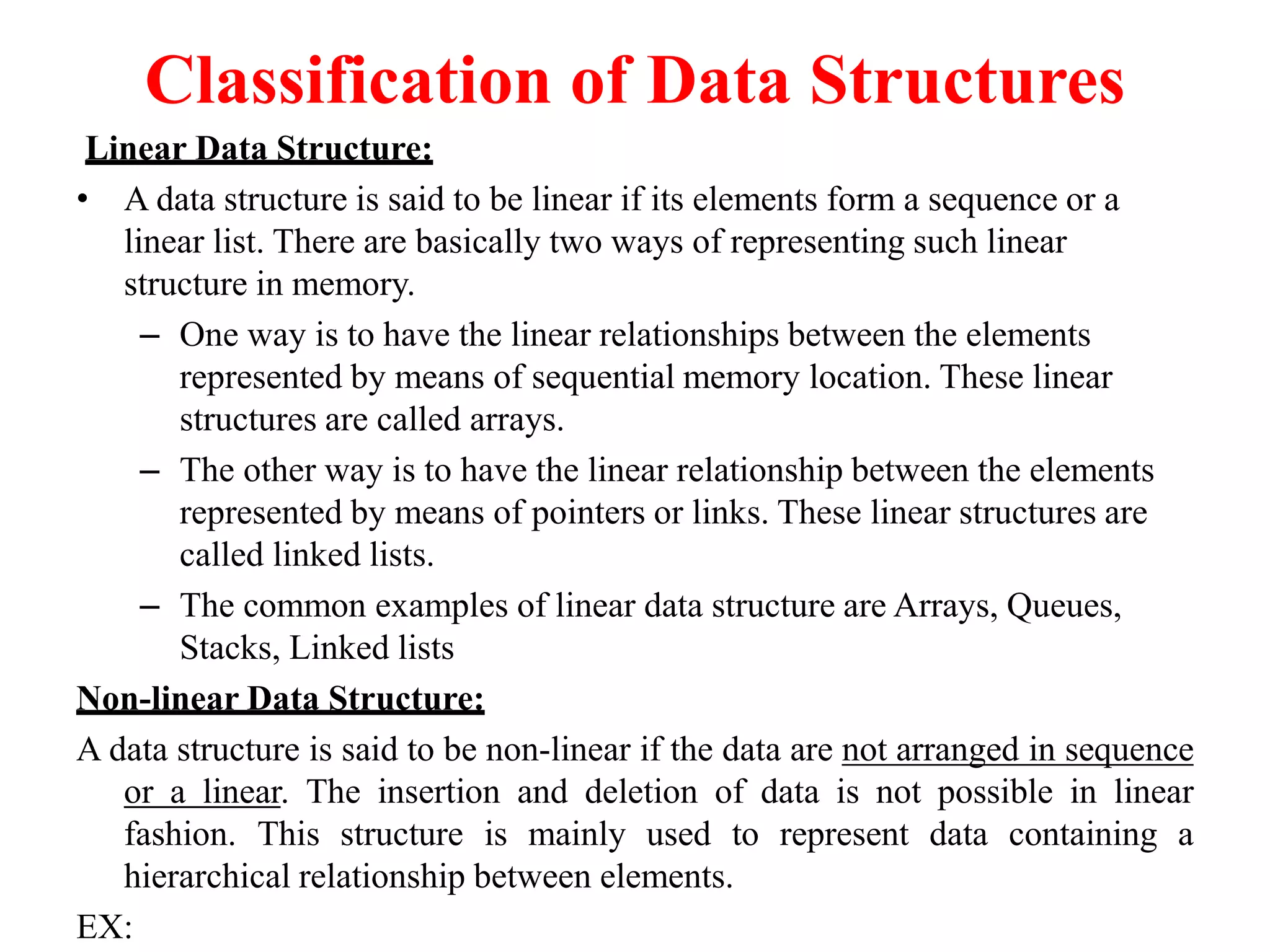 Classification of Data Structures
Linear Data Structure:
• A data structure is said to be linear if its elements form a sequence or a
linear list. There are basically two ways of representing such linear
structure in memory.
– One way is to have the linear relationships between the elements
represented by means of sequential memory location. These linear
structures are called arrays.
– The other way is to have the linear relationship between the elements
represented by means of pointers or links. These linear structures are
called linked lists.
– The common examples of linear data structure are Arrays, Queues,
Stacks, Linked lists
Non-linear Data Structure:
A data structure is said to be non-linear if the data are not arranged in sequence
or a linear. The insertion and deletion of data is not possible in linear
fashion. This structure is mainly used to represent data containing a
hierarchical relationship between elements.
EX:
 