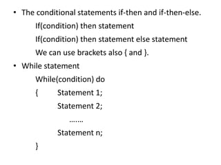 • The conditional statements if-then and if-then-else.
If(condition) then statement
If(condition) then statement else statement
We can use brackets also { and }.
• While statement
While(condition) do
{ Statement 1;
Statement 2;
….…
Statement n;
}
 