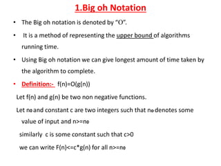 1.Big oh Notation
• The Big oh notation is denoted by “”.
• It is a method of representing the upper bound of algorithms
running time.
• Using Big oh notation we can give longest amount of time taken by
the algorithm to complete.
• Definition:- f(n)=O(g(n))
Let f(n) and g(n) be two non negative functions.
Let n0 and constant c are two integers such that no denotes some
value of input and n>=n0
similarly c is some constant such that c>0
we can write F(n)<=c*g(n) for all n>=n0
 