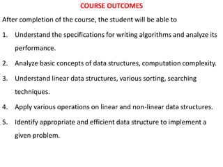 COURSE OUTCOMES
After completion of the course, the student will be able to
1. Understand the specifications for writing algorithms and analyze its
performance.
2. Analyze basic concepts of data structures, computation complexity.
3. Understand linear data structures, various sorting, searching
techniques.
4. Apply various operations on linear and non-linear data structures.
5. Identify appropriate and efficient data structure to implement a
given problem.
 