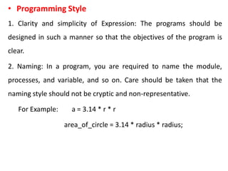 • Programming Style
1. Clarity and simplicity of Expression: The programs should be
designed in such a manner so that the objectives of the program is
clear.
2. Naming: In a program, you are required to name the module,
processes, and variable, and so on. Care should be taken that the
naming style should not be cryptic and non-representative.
For Example: a = 3.14 * r * r
area_of_circle = 3.14 * radius * radius;
 