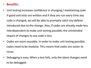 • Benefits:
• Unit testing increases confidence in changing / maintaining code.
If good unit tests are written and if they are run every time any
code is changed, we will be able to promptly catch any defects
introduced due to the change. Also, if codes are already made less
interdependent to make unit testing possible, the unintended
impact of changes to any code is less.
• Codes are more reusable. In order to make unit testing possible,
codes need to be modular. This means that codes are easier to
reuse.
• Debugging is easy. When a test fails, only the latest changes need
to be debugged.
 