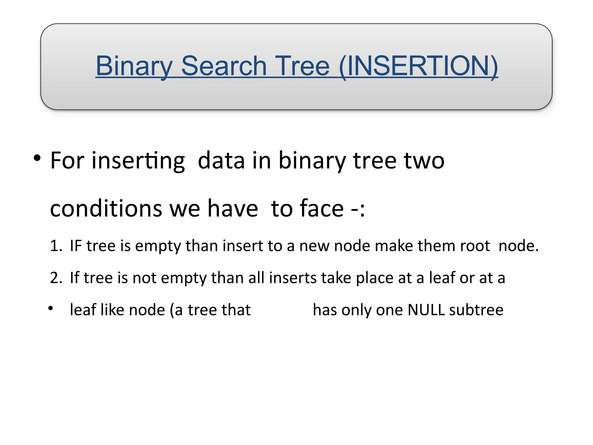 Binary Search Tree (INSERTION)
• For inserting data in binary tree two
conditions we have to face -:
1. IF tree is empty than insert to a new node make them root node.
2. If tree is not empty than all inserts take place at a leaf or at a
• leaf like node (a tree that has only one NULL subtree
 