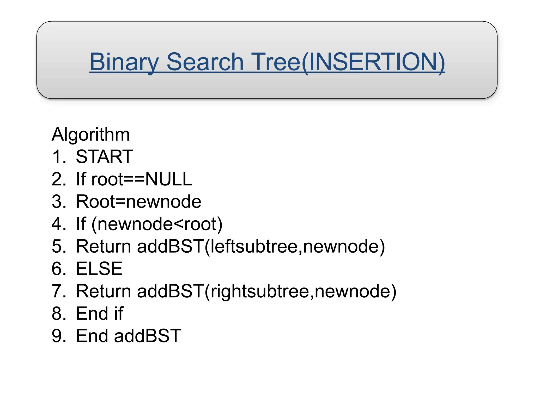 Binary Search Tree(INSERTION)
Algorithm
1. START
2. If root==NULL
3. Root=newnode
4. If (newnode<root)
5. Return addBST(leftsubtree,newnode)
6. ELSE
7. Return addBST(rightsubtree,newnode)
8. End if
9. End addBST
 