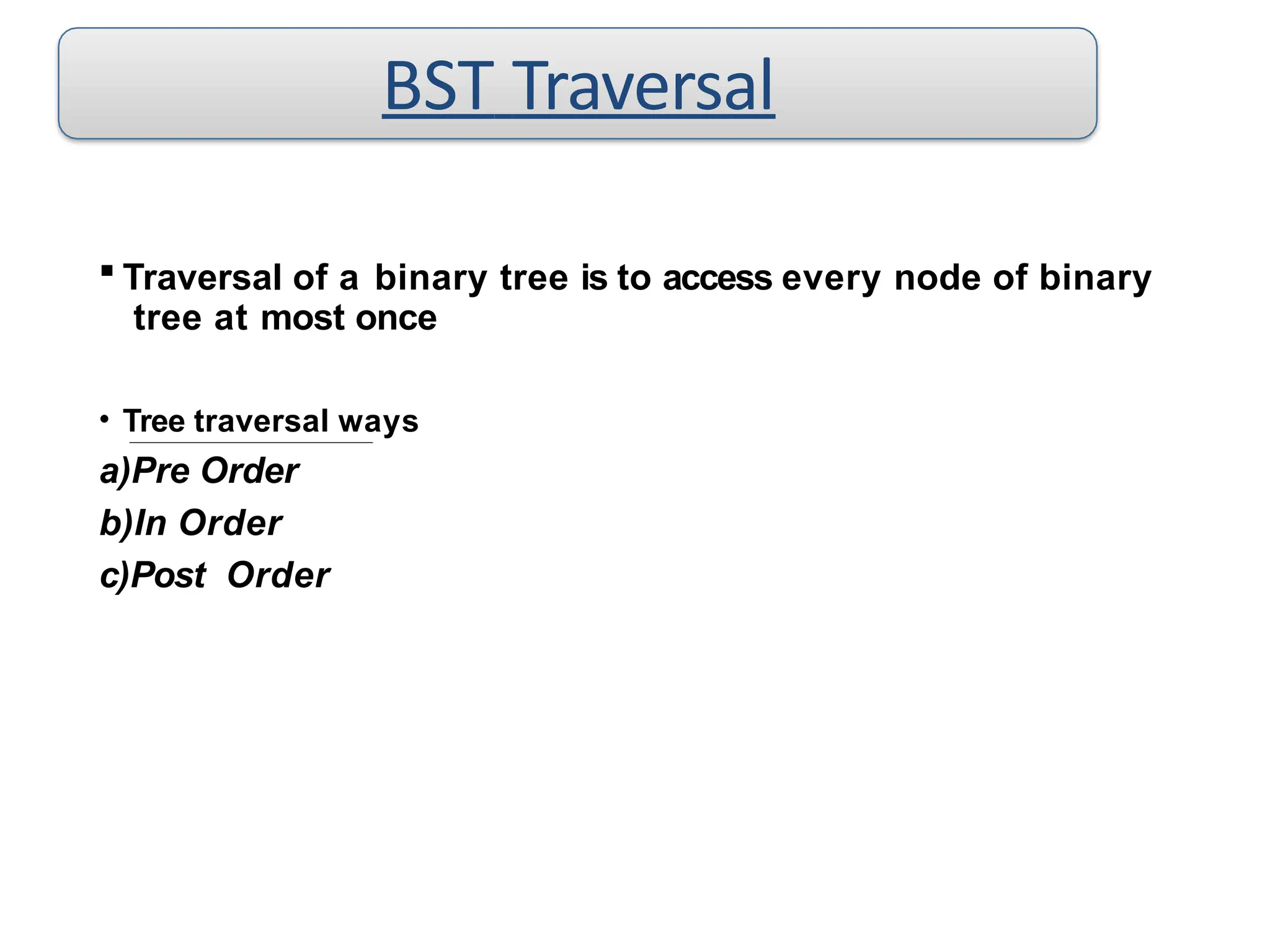  Traversal of a binary tree is to access every node of binary
tree at most once
• Tree traversal ways
a)Pre Order
b)In Order
c)Post Order
BST Traversal
 
