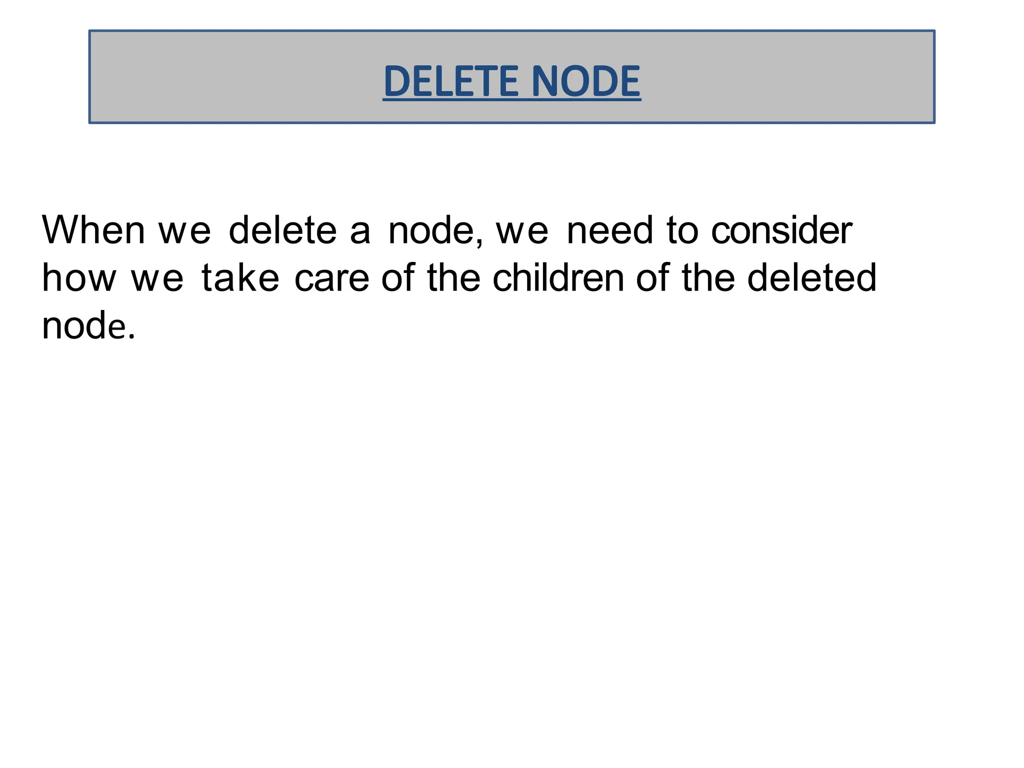 When we delete a node, we need to consider
how we take care of the children of the deleted
node.
DELETE NODE
 