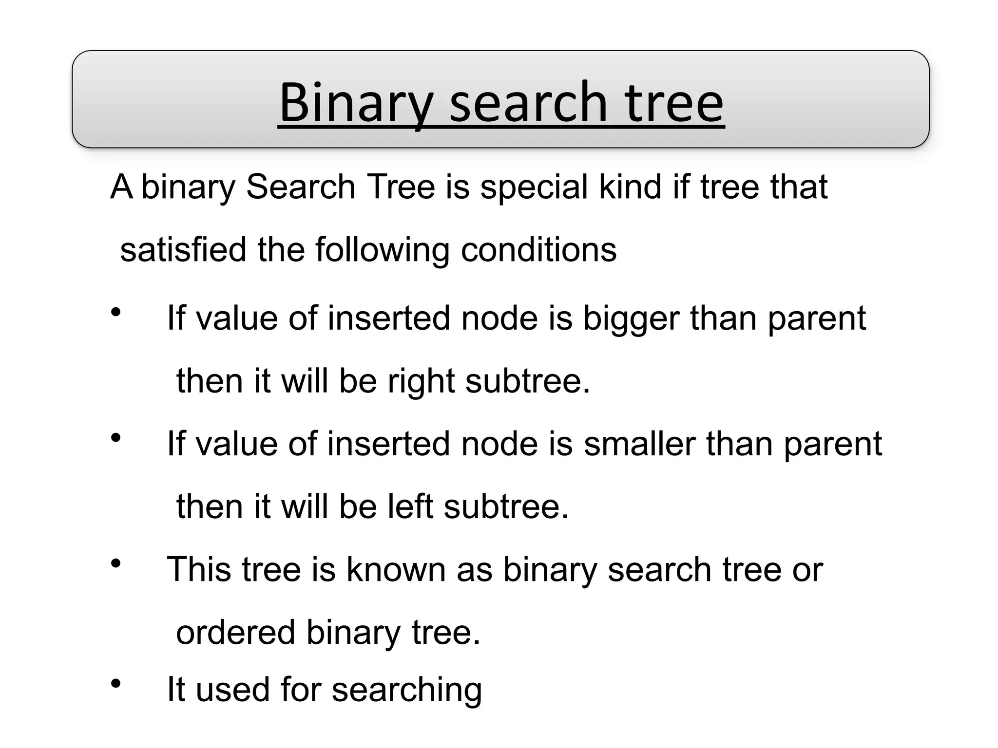 Binary search tree
A binary Search Tree is special kind if tree that
satisfied the following conditions
• If value of inserted node is bigger than parent
then it will be right subtree.
• If value of inserted node is smaller than parent
then it will be left subtree.
• This tree is known as binary search tree or
ordered binary tree.
• It used for searching
 