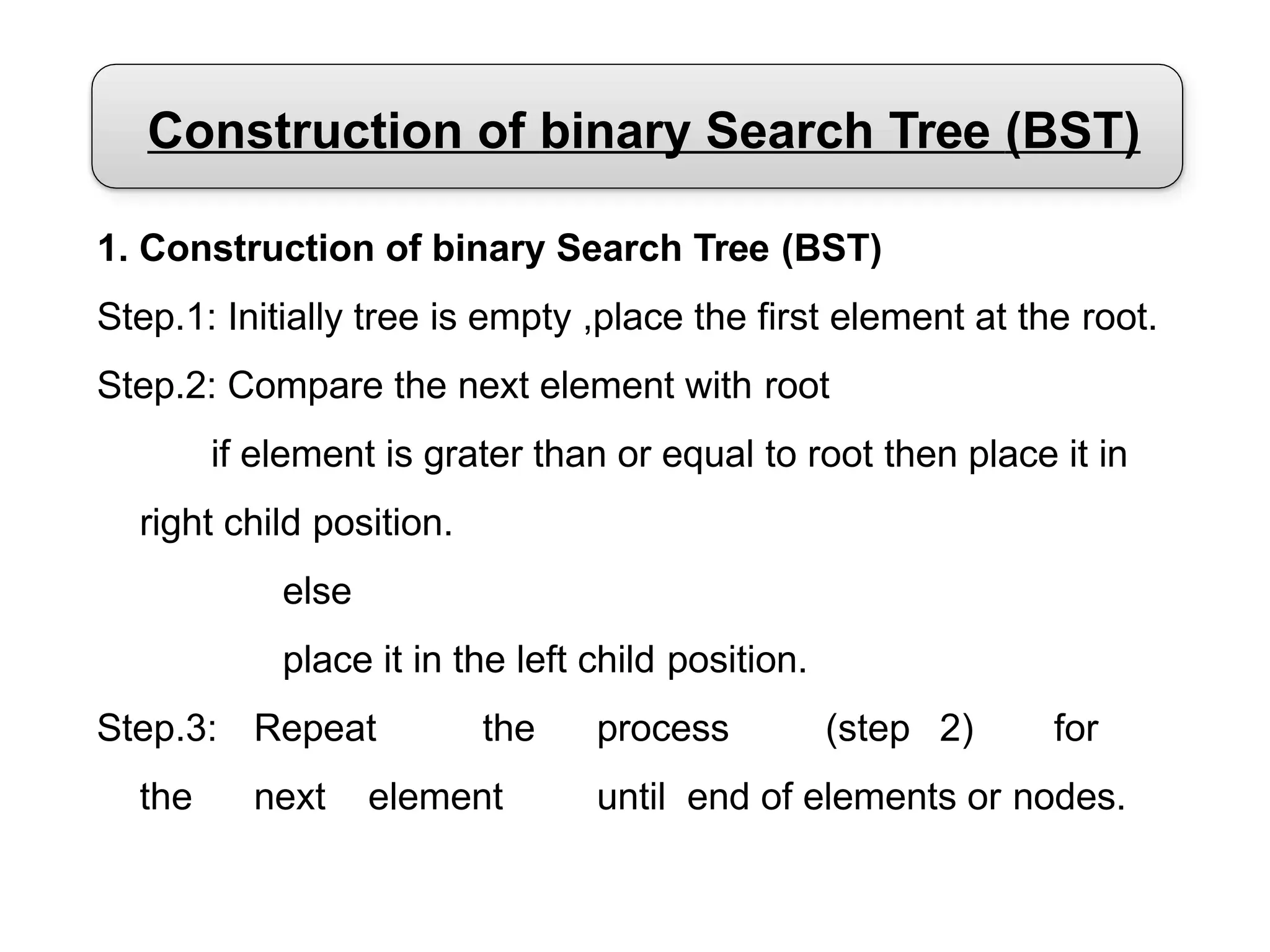 Construction of binary Search Tree (BST)
1. Construction of binary Search Tree (BST)
Step.1: Initially tree is empty ,place the first element at the root.
Step.2: Compare the next element with root
if element is grater than or equal to root then place it in
right child position.
else
place it in the left child position.
Step.3: Repeat the process (step 2) for
the next element until end of elements or nodes.
 