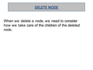 When we delete a node, we need to consider
how we take care of the children of the deleted
node.
DELETE NODE
 