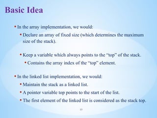 • In the array implementation, we would:
• Declare an array of fixed size (which determines the maximum
size of the stack).
• Keep a variable which always points to the “top” of the stack.
• Contains the array index of the “top” element.
• In the linked list implementation, we would:
• Maintain the stack as a linked list.
• A pointer variable top points to the start of the list.
• The first element of the linked list is considered as the stack top.
15
Basic Idea
 