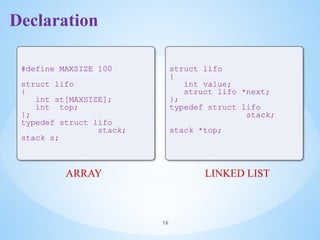 Declaration
16
#define MAXSIZE 100
struct lifo
{
int st[MAXSIZE];
int top;
};
typedef struct lifo
stack;
stack s;
struct lifo
{
int value;
struct lifo *next;
};
typedef struct lifo
stack;
stack *top;
ARRAY LINKED LIST
 