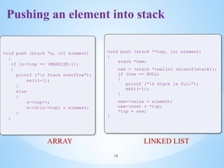 Pushing an element into stack
18
void push (stack *s, int element)
{
if (s->top == (MAXSIZE-1))
{
printf (“n Stack overflow”);
exit(-1);
}
else
{
s->top++;
s->st[s->top] = element;
}
}
ARRAY
void push (stack **top, int element)
{
stack *new;
new = (stack *)malloc (sizeof(stack));
if (new == NULL)
{
printf (“n Stack is full”);
exit(-1);
}
new->value = element;
new->next = *top;
*top = new;
}
LINKED LIST
 