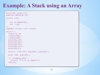 Example: A Stack using an Array
22
#include <stdio.h>
#define MAXSIZE 100
struct lifo
{
int st[MAXSIZE];
int top;
};
typedef struct lifo stack;
main() {
stack A, B;
create(&A);
create(&B);
push(&A,10);
push(&A,20);
push(&A,30);
push(&B,100);
push(&B,5);
printf (“%d %d”, pop(&A), pop(&B));
push (&A, pop(&B));
if (isempty(&B))
printf (“n B is empty”);
return;
}
 