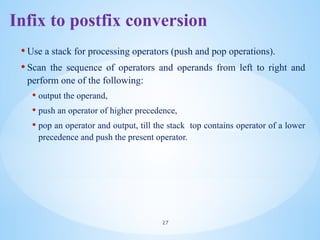 Infix to postfix conversion
• Use a stack for processing operators (push and pop operations).
• Scan the sequence of operators and operands from left to right and
perform one of the following:
• output the operand,
• push an operator of higher precedence,
• pop an operator and output, till the stack top contains operator of a lower
precedence and push the present operator.
27
 