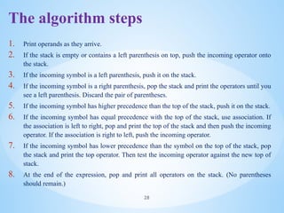 The algorithm steps
1. Print operands as they arrive.
2. If the stack is empty or contains a left parenthesis on top, push the incoming operator onto
the stack.
3. If the incoming symbol is a left parenthesis, push it on the stack.
4. If the incoming symbol is a right parenthesis, pop the stack and print the operators until you
see a left parenthesis. Discard the pair of parentheses.
5. If the incoming symbol has higher precedence than the top of the stack, push it on the stack.
6. If the incoming symbol has equal precedence with the top of the stack, use association. If
the association is left to right, pop and print the top of the stack and then push the incoming
operator. If the association is right to left, push the incoming operator.
7. If the incoming symbol has lower precedence than the symbol on the top of the stack, pop
the stack and print the top operator. Then test the incoming operator against the new top of
stack.
8. At the end of the expression, pop and print all operators on the stack. (No parentheses
should remain.)
28
 