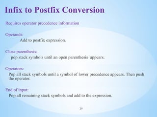 Infix to Postfix Conversion
Requires operator precedence information
Operands:
Add to postfix expression.
Close parenthesis:
pop stack symbols until an open parenthesis appears.
Operators:
Pop all stack symbols until a symbol of lower precedence appears. Then push
the operator.
End of input:
Pop all remaining stack symbols and add to the expression.
29
 