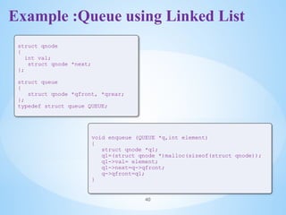 Example :Queue using Linked List
40
struct qnode
{
int val;
struct qnode *next;
};
struct queue
{
struct qnode *qfront, *qrear;
};
typedef struct queue QUEUE;
void enqueue (QUEUE *q,int element)
{
struct qnode *q1;
q1=(struct qnode *)malloc(sizeof(struct qnode));
q1->val= element;
q1->next=q->qfront;
q->qfront=q1;
}
 