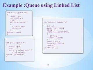 Example :Queue using Linked List
41
int size (queue *q)
{
queue *q1;
int count=0;
q1=q;
while(q1!=NULL)
{
q1=q1->next;
count++;
}
return count;
}
int peek (queue *q)
{
queue *q1;
q1=q;
while(q1->next!=NULL)
q1=q1->next;
return (q1->val);
}
int dequeue (queue *q)
{
int val;
queue *q1,*prev;
q1=q;
while(q1->next!=NULL)
{
prev=q1;
q1=q1->next;
}
val=q1->val;
prev->next=NULL;
free(q1);
return (val);
}
 