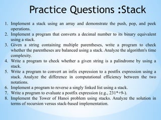 Practice Questions :Stack
1. Implement a stack using an array and demonstrate the push, pop, and peek
operations.
2. Implement a program that converts a decimal number to its binary equivalent
using a stack.
3. Given a string containing multiple parentheses, write a program to check
whether the parentheses are balanced using a stack. Analyze the algorithm's time
complexity.
4. Write a program to check whether a given string is a palindrome by using a
stack.
5. Write a program to convert an infix expression to a postfix expression using a
stack. Analyze the difference in computational efficiency between the two
notations.
6. Implement a program to reverse a singly linked list using a stack.
7. Write a program to evaluate a postfix expression (e.g., 231*+9-).
8. Implement the Tower of Hanoi problem using stacks. Analyze the solution in
terms of recursion versus stack-based implementation.
 