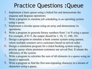 Practice Questions :Queue
1. Implement a basic queue using a linked list and demonstrate the
enqueue and dequeue operations.
2. Write a program to simulate job scheduling in an operating system
using a queue.
3. Implement a circular queue using an array and demonstrate its
operations.
4. Write a program to generate binary numbers from 1 to N using a queue.
For example, if N=5, the output should be 1, 10, 11, 100, 101.
5. Design a program to simulate a bank counter system using queues,
where multiple counters serve customers based on arrival order.
6. Design a simulation program for a ticket booking system using a
priority queue where premium customers are served first. Evaluate the
efficiency of the system.
7. Write a program to calculate the sum of all elements in a queue using an
iterative approach.
8. Write a program to find the first non-repeating character in a stream of
characters using a queue.
 